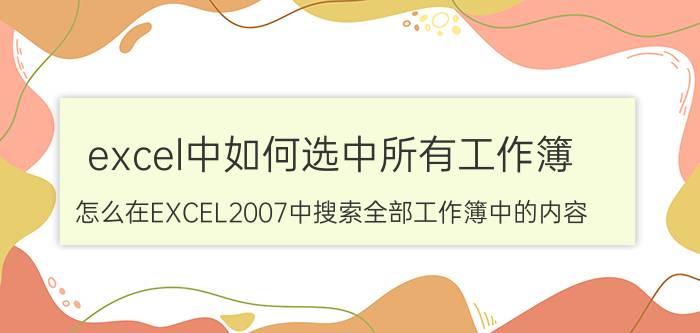 excel中如何选中所有工作簿 怎么在EXCEL2007中搜索全部工作簿中的内容？